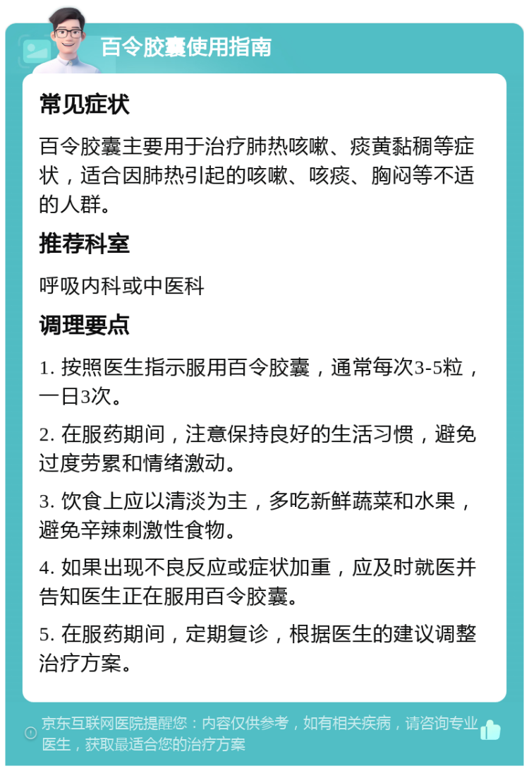 百令胶囊使用指南 常见症状 百令胶囊主要用于治疗肺热咳嗽、痰黄黏稠等症状，适合因肺热引起的咳嗽、咳痰、胸闷等不适的人群。 推荐科室 呼吸内科或中医科 调理要点 1. 按照医生指示服用百令胶囊，通常每次3-5粒，一日3次。 2. 在服药期间，注意保持良好的生活习惯，避免过度劳累和情绪激动。 3. 饮食上应以清淡为主，多吃新鲜蔬菜和水果，避免辛辣刺激性食物。 4. 如果出现不良反应或症状加重，应及时就医并告知医生正在服用百令胶囊。 5. 在服药期间，定期复诊，根据医生的建议调整治疗方案。