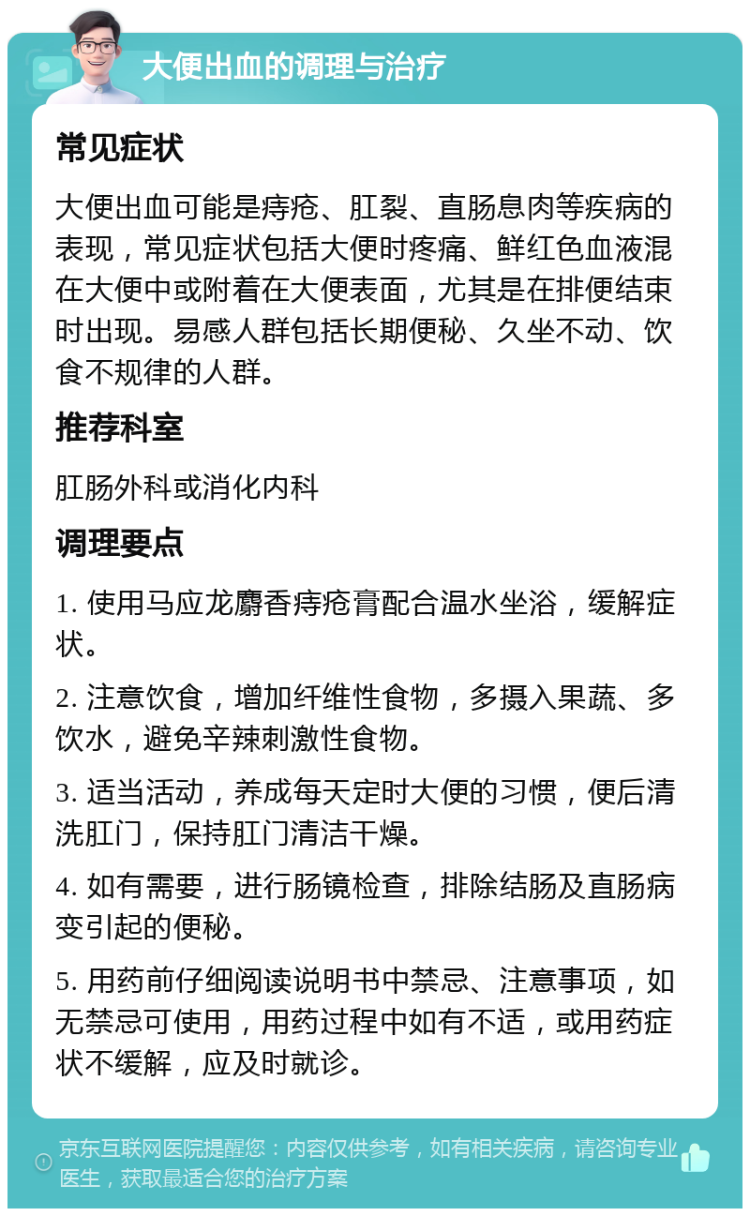 大便出血的调理与治疗 常见症状 大便出血可能是痔疮、肛裂、直肠息肉等疾病的表现，常见症状包括大便时疼痛、鲜红色血液混在大便中或附着在大便表面，尤其是在排便结束时出现。易感人群包括长期便秘、久坐不动、饮食不规律的人群。 推荐科室 肛肠外科或消化内科 调理要点 1. 使用马应龙麝香痔疮膏配合温水坐浴，缓解症状。 2. 注意饮食，增加纤维性食物，多摄入果蔬、多饮水，避免辛辣刺激性食物。 3. 适当活动，养成每天定时大便的习惯，便后清洗肛门，保持肛门清洁干燥。 4. 如有需要，进行肠镜检查，排除结肠及直肠病变引起的便秘。 5. 用药前仔细阅读说明书中禁忌、注意事项，如无禁忌可使用，用药过程中如有不适，或用药症状不缓解，应及时就诊。