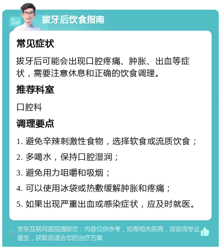 拔牙后饮食指南 常见症状 拔牙后可能会出现口腔疼痛、肿胀、出血等症状，需要注意休息和正确的饮食调理。 推荐科室 口腔科 调理要点 1. 避免辛辣刺激性食物，选择软食或流质饮食； 2. 多喝水，保持口腔湿润； 3. 避免用力咀嚼和吸烟； 4. 可以使用冰袋或热敷缓解肿胀和疼痛； 5. 如果出现严重出血或感染症状，应及时就医。