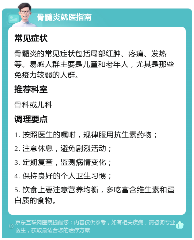 骨髓炎就医指南 常见症状 骨髓炎的常见症状包括局部红肿、疼痛、发热等。易感人群主要是儿童和老年人，尤其是那些免疫力较弱的人群。 推荐科室 骨科或儿科 调理要点 1. 按照医生的嘱咐，规律服用抗生素药物； 2. 注意休息，避免剧烈活动； 3. 定期复查，监测病情变化； 4. 保持良好的个人卫生习惯； 5. 饮食上要注意营养均衡，多吃富含维生素和蛋白质的食物。