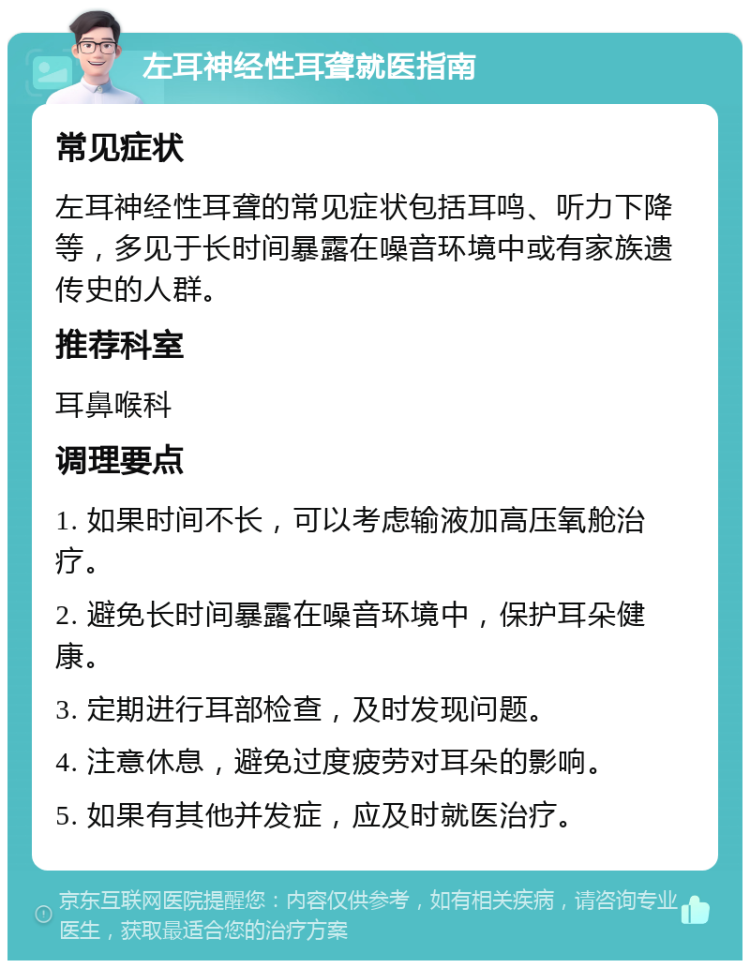 左耳神经性耳聋就医指南 常见症状 左耳神经性耳聋的常见症状包括耳鸣、听力下降等，多见于长时间暴露在噪音环境中或有家族遗传史的人群。 推荐科室 耳鼻喉科 调理要点 1. 如果时间不长，可以考虑输液加高压氧舱治疗。 2. 避免长时间暴露在噪音环境中，保护耳朵健康。 3. 定期进行耳部检查，及时发现问题。 4. 注意休息，避免过度疲劳对耳朵的影响。 5. 如果有其他并发症，应及时就医治疗。