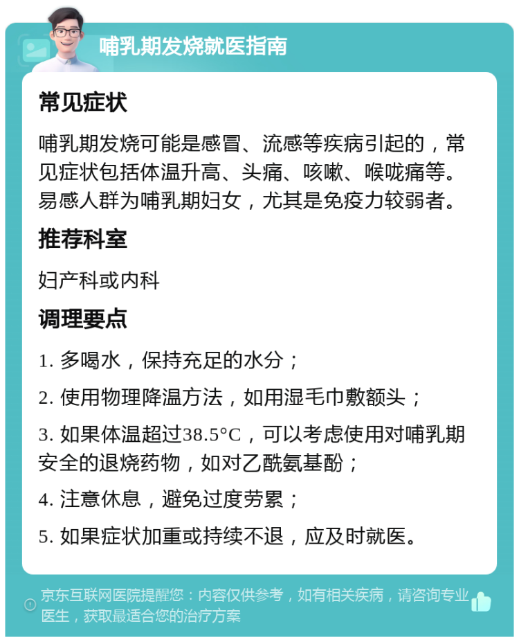 哺乳期发烧就医指南 常见症状 哺乳期发烧可能是感冒、流感等疾病引起的，常见症状包括体温升高、头痛、咳嗽、喉咙痛等。易感人群为哺乳期妇女，尤其是免疫力较弱者。 推荐科室 妇产科或内科 调理要点 1. 多喝水，保持充足的水分； 2. 使用物理降温方法，如用湿毛巾敷额头； 3. 如果体温超过38.5°C，可以考虑使用对哺乳期安全的退烧药物，如对乙酰氨基酚； 4. 注意休息，避免过度劳累； 5. 如果症状加重或持续不退，应及时就医。