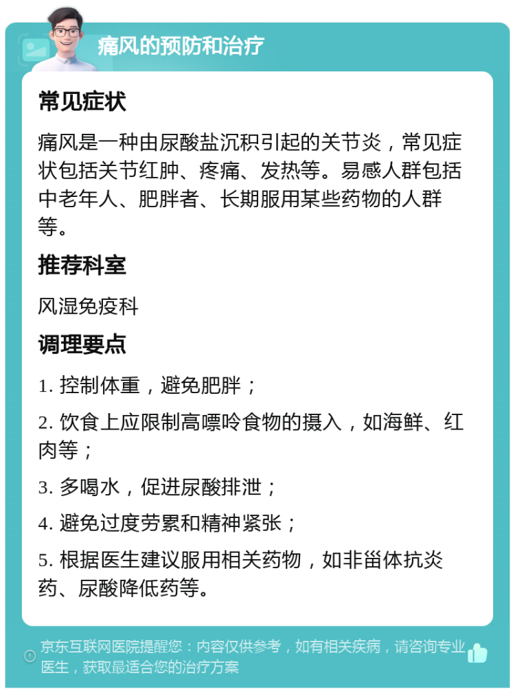 痛风的预防和治疗 常见症状 痛风是一种由尿酸盐沉积引起的关节炎，常见症状包括关节红肿、疼痛、发热等。易感人群包括中老年人、肥胖者、长期服用某些药物的人群等。 推荐科室 风湿免疫科 调理要点 1. 控制体重，避免肥胖； 2. 饮食上应限制高嘌呤食物的摄入，如海鲜、红肉等； 3. 多喝水，促进尿酸排泄； 4. 避免过度劳累和精神紧张； 5. 根据医生建议服用相关药物，如非甾体抗炎药、尿酸降低药等。