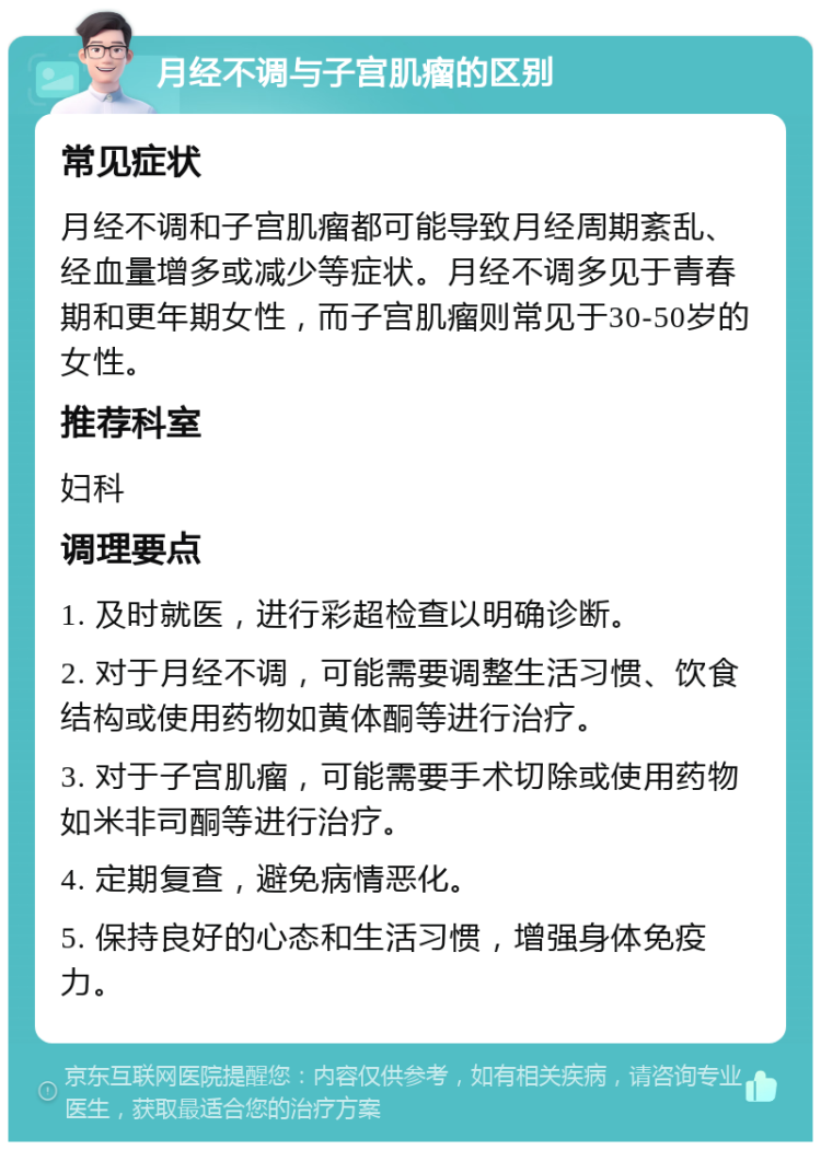 月经不调与子宫肌瘤的区别 常见症状 月经不调和子宫肌瘤都可能导致月经周期紊乱、经血量增多或减少等症状。月经不调多见于青春期和更年期女性，而子宫肌瘤则常见于30-50岁的女性。 推荐科室 妇科 调理要点 1. 及时就医，进行彩超检查以明确诊断。 2. 对于月经不调，可能需要调整生活习惯、饮食结构或使用药物如黄体酮等进行治疗。 3. 对于子宫肌瘤，可能需要手术切除或使用药物如米非司酮等进行治疗。 4. 定期复查，避免病情恶化。 5. 保持良好的心态和生活习惯，增强身体免疫力。