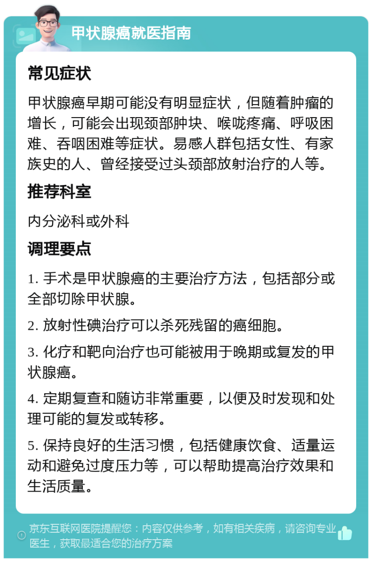 甲状腺癌就医指南 常见症状 甲状腺癌早期可能没有明显症状，但随着肿瘤的增长，可能会出现颈部肿块、喉咙疼痛、呼吸困难、吞咽困难等症状。易感人群包括女性、有家族史的人、曾经接受过头颈部放射治疗的人等。 推荐科室 内分泌科或外科 调理要点 1. 手术是甲状腺癌的主要治疗方法，包括部分或全部切除甲状腺。 2. 放射性碘治疗可以杀死残留的癌细胞。 3. 化疗和靶向治疗也可能被用于晚期或复发的甲状腺癌。 4. 定期复查和随访非常重要，以便及时发现和处理可能的复发或转移。 5. 保持良好的生活习惯，包括健康饮食、适量运动和避免过度压力等，可以帮助提高治疗效果和生活质量。