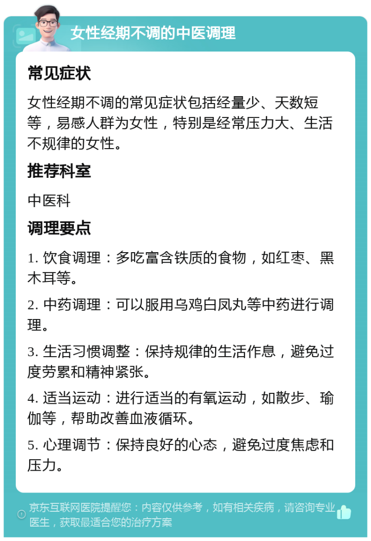 女性经期不调的中医调理 常见症状 女性经期不调的常见症状包括经量少、天数短等，易感人群为女性，特别是经常压力大、生活不规律的女性。 推荐科室 中医科 调理要点 1. 饮食调理：多吃富含铁质的食物，如红枣、黑木耳等。 2. 中药调理：可以服用乌鸡白凤丸等中药进行调理。 3. 生活习惯调整：保持规律的生活作息，避免过度劳累和精神紧张。 4. 适当运动：进行适当的有氧运动，如散步、瑜伽等，帮助改善血液循环。 5. 心理调节：保持良好的心态，避免过度焦虑和压力。