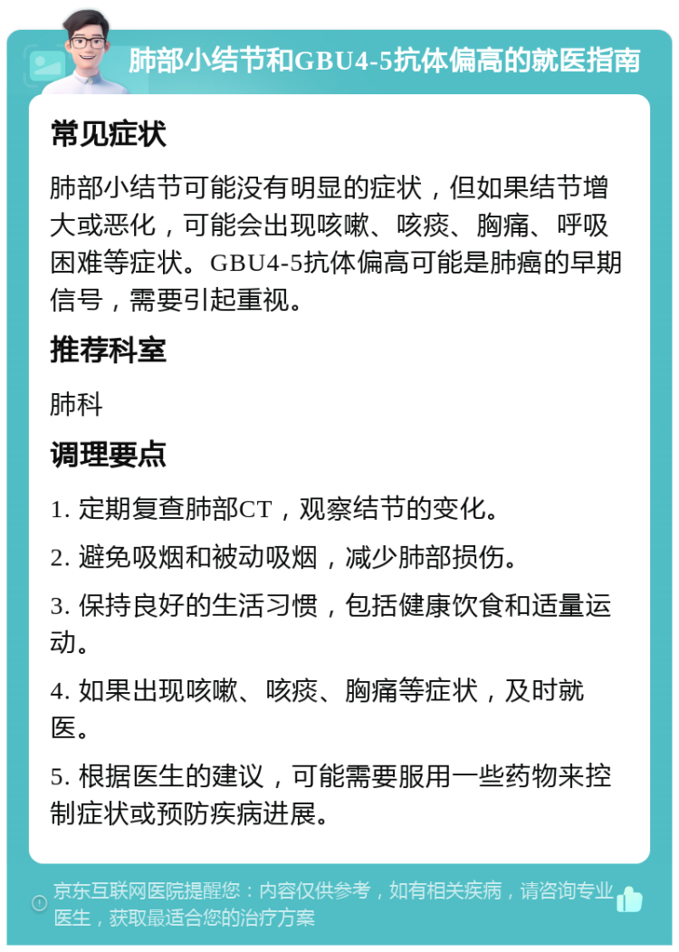 肺部小结节和GBU4-5抗体偏高的就医指南 常见症状 肺部小结节可能没有明显的症状，但如果结节增大或恶化，可能会出现咳嗽、咳痰、胸痛、呼吸困难等症状。GBU4-5抗体偏高可能是肺癌的早期信号，需要引起重视。 推荐科室 肺科 调理要点 1. 定期复查肺部CT，观察结节的变化。 2. 避免吸烟和被动吸烟，减少肺部损伤。 3. 保持良好的生活习惯，包括健康饮食和适量运动。 4. 如果出现咳嗽、咳痰、胸痛等症状，及时就医。 5. 根据医生的建议，可能需要服用一些药物来控制症状或预防疾病进展。