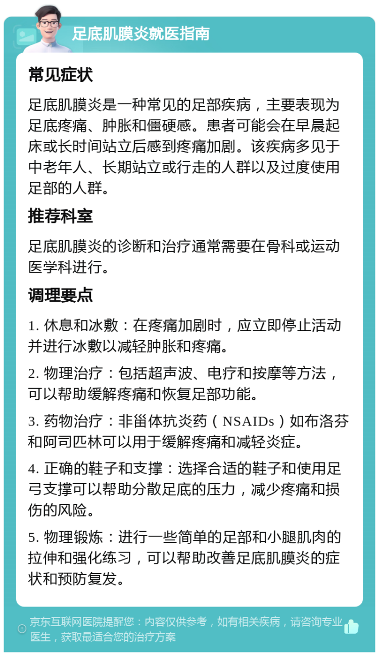 足底肌膜炎就医指南 常见症状 足底肌膜炎是一种常见的足部疾病，主要表现为足底疼痛、肿胀和僵硬感。患者可能会在早晨起床或长时间站立后感到疼痛加剧。该疾病多见于中老年人、长期站立或行走的人群以及过度使用足部的人群。 推荐科室 足底肌膜炎的诊断和治疗通常需要在骨科或运动医学科进行。 调理要点 1. 休息和冰敷：在疼痛加剧时，应立即停止活动并进行冰敷以减轻肿胀和疼痛。 2. 物理治疗：包括超声波、电疗和按摩等方法，可以帮助缓解疼痛和恢复足部功能。 3. 药物治疗：非甾体抗炎药（NSAIDs）如布洛芬和阿司匹林可以用于缓解疼痛和减轻炎症。 4. 正确的鞋子和支撑：选择合适的鞋子和使用足弓支撑可以帮助分散足底的压力，减少疼痛和损伤的风险。 5. 物理锻炼：进行一些简单的足部和小腿肌肉的拉伸和强化练习，可以帮助改善足底肌膜炎的症状和预防复发。