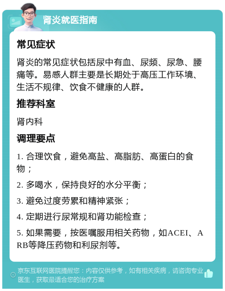 肾炎就医指南 常见症状 肾炎的常见症状包括尿中有血、尿频、尿急、腰痛等。易感人群主要是长期处于高压工作环境、生活不规律、饮食不健康的人群。 推荐科室 肾内科 调理要点 1. 合理饮食，避免高盐、高脂肪、高蛋白的食物； 2. 多喝水，保持良好的水分平衡； 3. 避免过度劳累和精神紧张； 4. 定期进行尿常规和肾功能检查； 5. 如果需要，按医嘱服用相关药物，如ACEI、ARB等降压药物和利尿剂等。