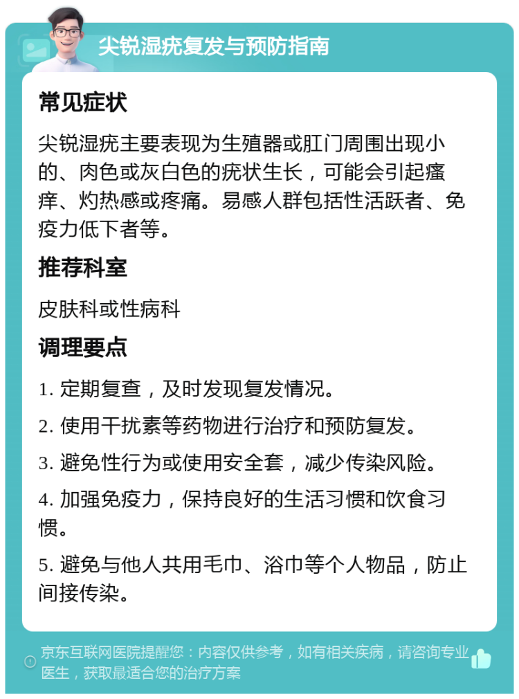 尖锐湿疣复发与预防指南 常见症状 尖锐湿疣主要表现为生殖器或肛门周围出现小的、肉色或灰白色的疣状生长，可能会引起瘙痒、灼热感或疼痛。易感人群包括性活跃者、免疫力低下者等。 推荐科室 皮肤科或性病科 调理要点 1. 定期复查，及时发现复发情况。 2. 使用干扰素等药物进行治疗和预防复发。 3. 避免性行为或使用安全套，减少传染风险。 4. 加强免疫力，保持良好的生活习惯和饮食习惯。 5. 避免与他人共用毛巾、浴巾等个人物品，防止间接传染。