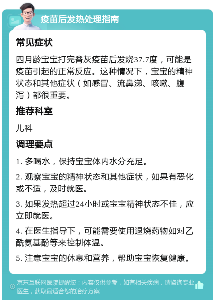 疫苗后发热处理指南 常见症状 四月龄宝宝打完脊灰疫苗后发烧37.7度，可能是疫苗引起的正常反应。这种情况下，宝宝的精神状态和其他症状（如感冒、流鼻涕、咳嗽、腹泻）都很重要。 推荐科室 儿科 调理要点 1. 多喝水，保持宝宝体内水分充足。 2. 观察宝宝的精神状态和其他症状，如果有恶化或不适，及时就医。 3. 如果发热超过24小时或宝宝精神状态不佳，应立即就医。 4. 在医生指导下，可能需要使用退烧药物如对乙酰氨基酚等来控制体温。 5. 注意宝宝的休息和营养，帮助宝宝恢复健康。