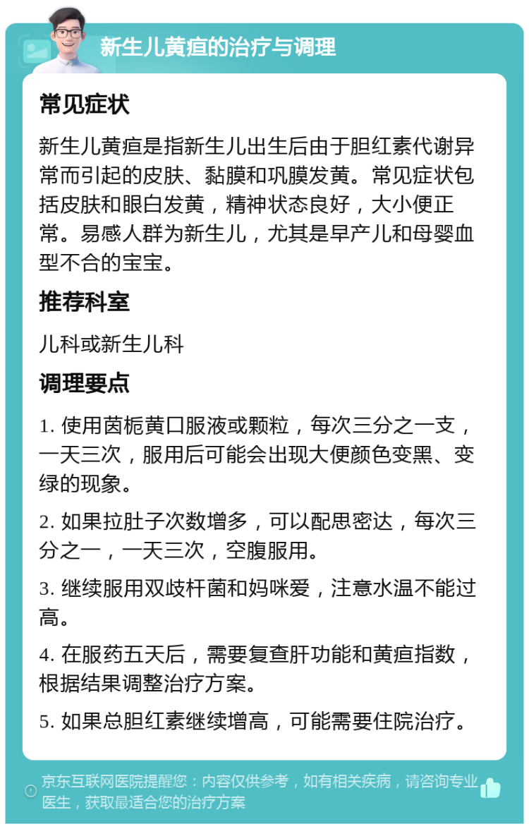 新生儿黄疸的治疗与调理 常见症状 新生儿黄疸是指新生儿出生后由于胆红素代谢异常而引起的皮肤、黏膜和巩膜发黄。常见症状包括皮肤和眼白发黄，精神状态良好，大小便正常。易感人群为新生儿，尤其是早产儿和母婴血型不合的宝宝。 推荐科室 儿科或新生儿科 调理要点 1. 使用茵栀黄口服液或颗粒，每次三分之一支，一天三次，服用后可能会出现大便颜色变黑、变绿的现象。 2. 如果拉肚子次数增多，可以配思密达，每次三分之一，一天三次，空腹服用。 3. 继续服用双歧杆菌和妈咪爱，注意水温不能过高。 4. 在服药五天后，需要复查肝功能和黄疸指数，根据结果调整治疗方案。 5. 如果总胆红素继续增高，可能需要住院治疗。