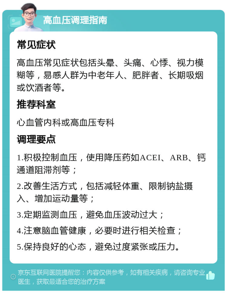 高血压调理指南 常见症状 高血压常见症状包括头晕、头痛、心悸、视力模糊等，易感人群为中老年人、肥胖者、长期吸烟或饮酒者等。 推荐科室 心血管内科或高血压专科 调理要点 1.积极控制血压，使用降压药如ACEI、ARB、钙通道阻滞剂等； 2.改善生活方式，包括减轻体重、限制钠盐摄入、增加运动量等； 3.定期监测血压，避免血压波动过大； 4.注意脑血管健康，必要时进行相关检查； 5.保持良好的心态，避免过度紧张或压力。