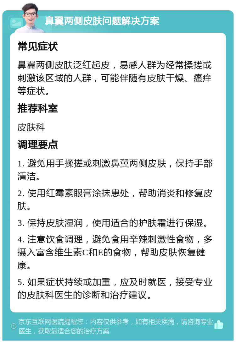 鼻翼两侧皮肤问题解决方案 常见症状 鼻翼两侧皮肤泛红起皮，易感人群为经常揉搓或刺激该区域的人群，可能伴随有皮肤干燥、瘙痒等症状。 推荐科室 皮肤科 调理要点 1. 避免用手揉搓或刺激鼻翼两侧皮肤，保持手部清洁。 2. 使用红霉素眼膏涂抹患处，帮助消炎和修复皮肤。 3. 保持皮肤湿润，使用适合的护肤霜进行保湿。 4. 注意饮食调理，避免食用辛辣刺激性食物，多摄入富含维生素C和E的食物，帮助皮肤恢复健康。 5. 如果症状持续或加重，应及时就医，接受专业的皮肤科医生的诊断和治疗建议。