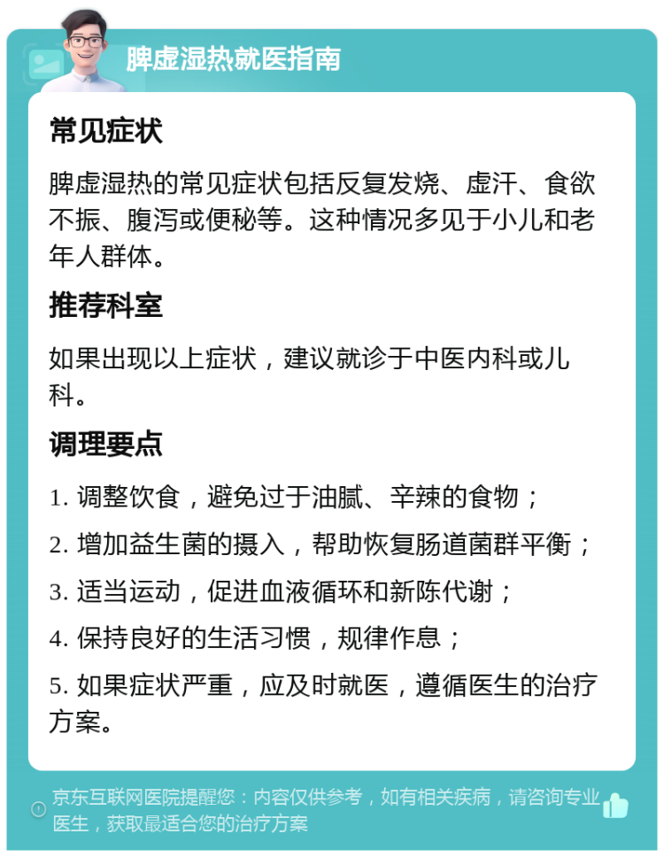 脾虚湿热就医指南 常见症状 脾虚湿热的常见症状包括反复发烧、虚汗、食欲不振、腹泻或便秘等。这种情况多见于小儿和老年人群体。 推荐科室 如果出现以上症状，建议就诊于中医内科或儿科。 调理要点 1. 调整饮食，避免过于油腻、辛辣的食物； 2. 增加益生菌的摄入，帮助恢复肠道菌群平衡； 3. 适当运动，促进血液循环和新陈代谢； 4. 保持良好的生活习惯，规律作息； 5. 如果症状严重，应及时就医，遵循医生的治疗方案。