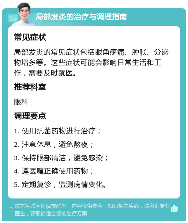 局部发炎的治疗与调理指南 常见症状 局部发炎的常见症状包括眼角疼痛、肿胀、分泌物增多等。这些症状可能会影响日常生活和工作，需要及时就医。 推荐科室 眼科 调理要点 1. 使用抗菌药物进行治疗； 2. 注意休息，避免熬夜； 3. 保持眼部清洁，避免感染； 4. 遵医嘱正确使用药物； 5. 定期复诊，监测病情变化。