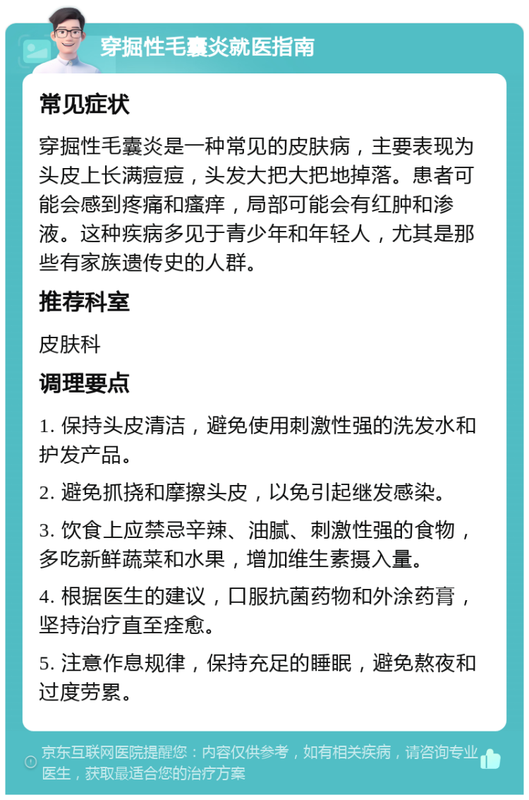 穿掘性毛囊炎就医指南 常见症状 穿掘性毛囊炎是一种常见的皮肤病，主要表现为头皮上长满痘痘，头发大把大把地掉落。患者可能会感到疼痛和瘙痒，局部可能会有红肿和渗液。这种疾病多见于青少年和年轻人，尤其是那些有家族遗传史的人群。 推荐科室 皮肤科 调理要点 1. 保持头皮清洁，避免使用刺激性强的洗发水和护发产品。 2. 避免抓挠和摩擦头皮，以免引起继发感染。 3. 饮食上应禁忌辛辣、油腻、刺激性强的食物，多吃新鲜蔬菜和水果，增加维生素摄入量。 4. 根据医生的建议，口服抗菌药物和外涂药膏，坚持治疗直至痊愈。 5. 注意作息规律，保持充足的睡眠，避免熬夜和过度劳累。