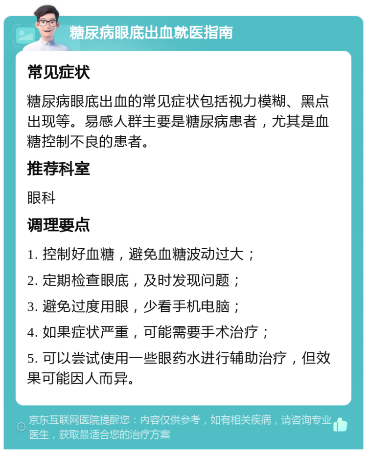 糖尿病眼底出血就医指南 常见症状 糖尿病眼底出血的常见症状包括视力模糊、黑点出现等。易感人群主要是糖尿病患者，尤其是血糖控制不良的患者。 推荐科室 眼科 调理要点 1. 控制好血糖，避免血糖波动过大； 2. 定期检查眼底，及时发现问题； 3. 避免过度用眼，少看手机电脑； 4. 如果症状严重，可能需要手术治疗； 5. 可以尝试使用一些眼药水进行辅助治疗，但效果可能因人而异。