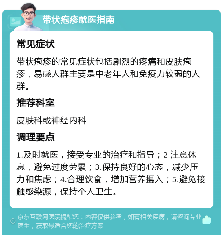 带状疱疹就医指南 常见症状 带状疱疹的常见症状包括剧烈的疼痛和皮肤疱疹，易感人群主要是中老年人和免疫力较弱的人群。 推荐科室 皮肤科或神经内科 调理要点 1.及时就医，接受专业的治疗和指导；2.注意休息，避免过度劳累；3.保持良好的心态，减少压力和焦虑；4.合理饮食，增加营养摄入；5.避免接触感染源，保持个人卫生。