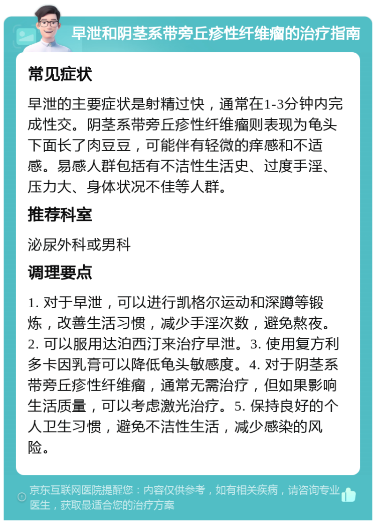 早泄和阴茎系带旁丘疹性纤维瘤的治疗指南 常见症状 早泄的主要症状是射精过快，通常在1-3分钟内完成性交。阴茎系带旁丘疹性纤维瘤则表现为龟头下面长了肉豆豆，可能伴有轻微的痒感和不适感。易感人群包括有不洁性生活史、过度手淫、压力大、身体状况不佳等人群。 推荐科室 泌尿外科或男科 调理要点 1. 对于早泄，可以进行凯格尔运动和深蹲等锻炼，改善生活习惯，减少手淫次数，避免熬夜。2. 可以服用达泊西汀来治疗早泄。3. 使用复方利多卡因乳膏可以降低龟头敏感度。4. 对于阴茎系带旁丘疹性纤维瘤，通常无需治疗，但如果影响生活质量，可以考虑激光治疗。5. 保持良好的个人卫生习惯，避免不洁性生活，减少感染的风险。