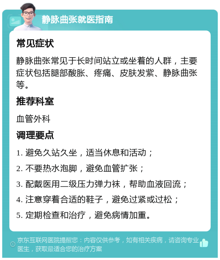 静脉曲张就医指南 常见症状 静脉曲张常见于长时间站立或坐着的人群，主要症状包括腿部酸胀、疼痛、皮肤发紫、静脉曲张等。 推荐科室 血管外科 调理要点 1. 避免久站久坐，适当休息和活动； 2. 不要热水泡脚，避免血管扩张； 3. 配戴医用二级压力弹力袜，帮助血液回流； 4. 注意穿着合适的鞋子，避免过紧或过松； 5. 定期检查和治疗，避免病情加重。