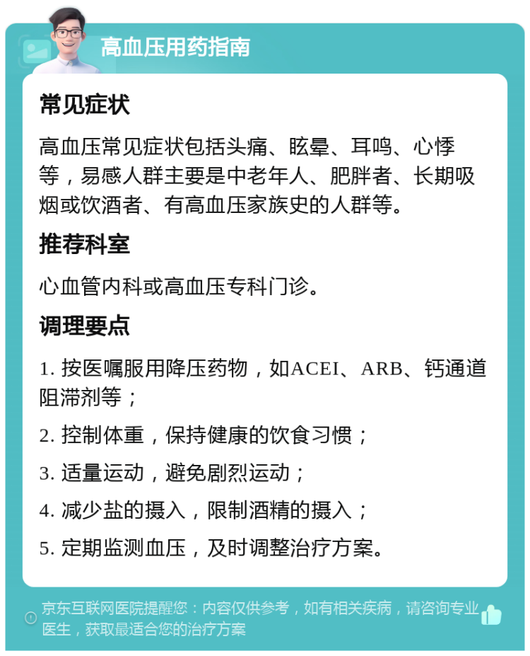 高血压用药指南 常见症状 高血压常见症状包括头痛、眩晕、耳鸣、心悸等，易感人群主要是中老年人、肥胖者、长期吸烟或饮酒者、有高血压家族史的人群等。 推荐科室 心血管内科或高血压专科门诊。 调理要点 1. 按医嘱服用降压药物，如ACEI、ARB、钙通道阻滞剂等； 2. 控制体重，保持健康的饮食习惯； 3. 适量运动，避免剧烈运动； 4. 减少盐的摄入，限制酒精的摄入； 5. 定期监测血压，及时调整治疗方案。