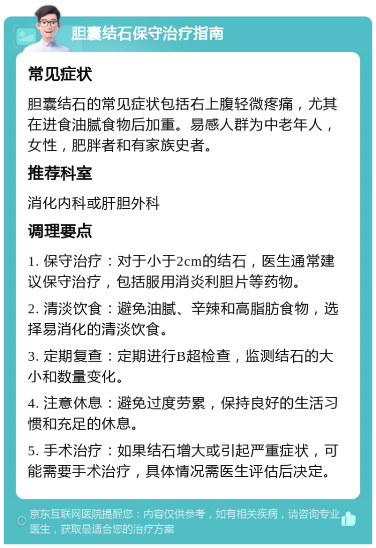 胆囊结石保守治疗指南 常见症状 胆囊结石的常见症状包括右上腹轻微疼痛，尤其在进食油腻食物后加重。易感人群为中老年人，女性，肥胖者和有家族史者。 推荐科室 消化内科或肝胆外科 调理要点 1. 保守治疗：对于小于2cm的结石，医生通常建议保守治疗，包括服用消炎利胆片等药物。 2. 清淡饮食：避免油腻、辛辣和高脂肪食物，选择易消化的清淡饮食。 3. 定期复查：定期进行B超检查，监测结石的大小和数量变化。 4. 注意休息：避免过度劳累，保持良好的生活习惯和充足的休息。 5. 手术治疗：如果结石增大或引起严重症状，可能需要手术治疗，具体情况需医生评估后决定。