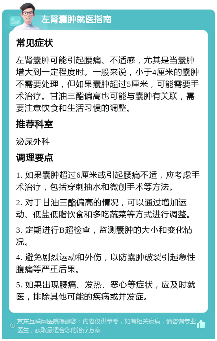 左肾囊肿就医指南 常见症状 左肾囊肿可能引起腰痛、不适感，尤其是当囊肿增大到一定程度时。一般来说，小于4厘米的囊肿不需要处理，但如果囊肿超过5厘米，可能需要手术治疗。甘油三酯偏高也可能与囊肿有关联，需要注意饮食和生活习惯的调整。 推荐科室 泌尿外科 调理要点 1. 如果囊肿超过6厘米或引起腰痛不适，应考虑手术治疗，包括穿刺抽水和微创手术等方法。 2. 对于甘油三酯偏高的情况，可以通过增加运动、低盐低脂饮食和多吃蔬菜等方式进行调整。 3. 定期进行B超检查，监测囊肿的大小和变化情况。 4. 避免剧烈运动和外伤，以防囊肿破裂引起急性腹痛等严重后果。 5. 如果出现腰痛、发热、恶心等症状，应及时就医，排除其他可能的疾病或并发症。