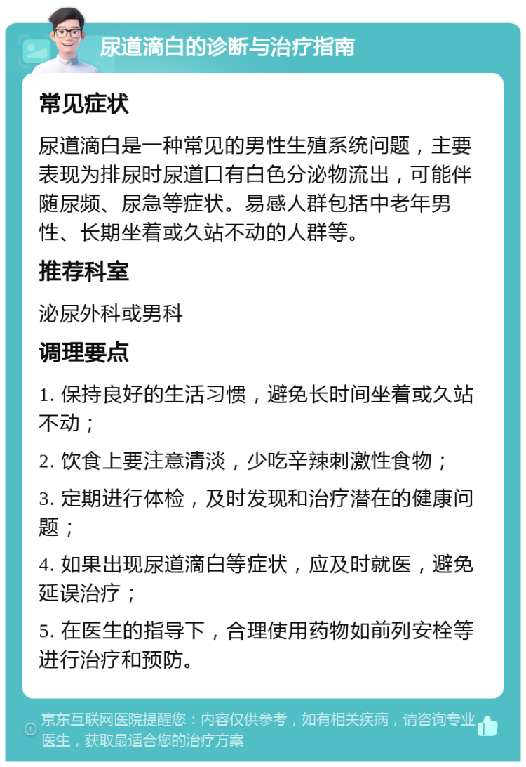 尿道滴白的诊断与治疗指南 常见症状 尿道滴白是一种常见的男性生殖系统问题，主要表现为排尿时尿道口有白色分泌物流出，可能伴随尿频、尿急等症状。易感人群包括中老年男性、长期坐着或久站不动的人群等。 推荐科室 泌尿外科或男科 调理要点 1. 保持良好的生活习惯，避免长时间坐着或久站不动； 2. 饮食上要注意清淡，少吃辛辣刺激性食物； 3. 定期进行体检，及时发现和治疗潜在的健康问题； 4. 如果出现尿道滴白等症状，应及时就医，避免延误治疗； 5. 在医生的指导下，合理使用药物如前列安栓等进行治疗和预防。