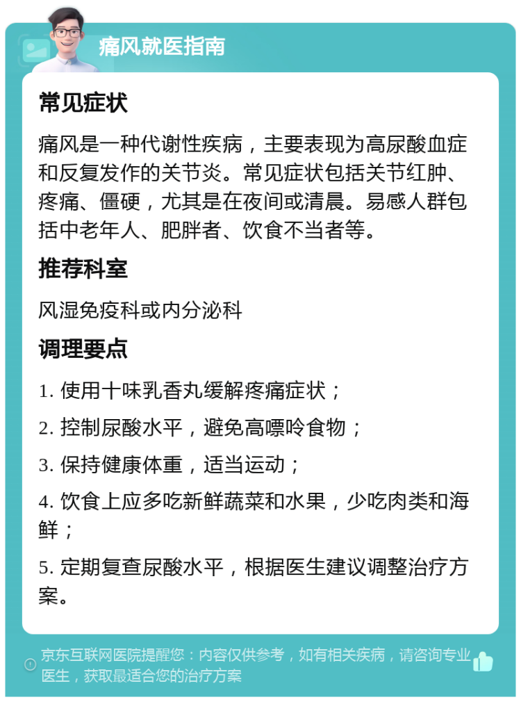 痛风就医指南 常见症状 痛风是一种代谢性疾病，主要表现为高尿酸血症和反复发作的关节炎。常见症状包括关节红肿、疼痛、僵硬，尤其是在夜间或清晨。易感人群包括中老年人、肥胖者、饮食不当者等。 推荐科室 风湿免疫科或内分泌科 调理要点 1. 使用十味乳香丸缓解疼痛症状； 2. 控制尿酸水平，避免高嘌呤食物； 3. 保持健康体重，适当运动； 4. 饮食上应多吃新鲜蔬菜和水果，少吃肉类和海鲜； 5. 定期复查尿酸水平，根据医生建议调整治疗方案。