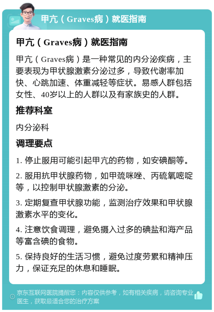 甲亢（Graves病）就医指南 甲亢（Graves病）就医指南 甲亢（Graves病）是一种常见的内分泌疾病，主要表现为甲状腺激素分泌过多，导致代谢率加快、心跳加速、体重减轻等症状。易感人群包括女性、40岁以上的人群以及有家族史的人群。 推荐科室 内分泌科 调理要点 1. 停止服用可能引起甲亢的药物，如安碘酮等。 2. 服用抗甲状腺药物，如甲巯咪唑、丙硫氧嘧啶等，以控制甲状腺激素的分泌。 3. 定期复查甲状腺功能，监测治疗效果和甲状腺激素水平的变化。 4. 注意饮食调理，避免摄入过多的碘盐和海产品等富含碘的食物。 5. 保持良好的生活习惯，避免过度劳累和精神压力，保证充足的休息和睡眠。