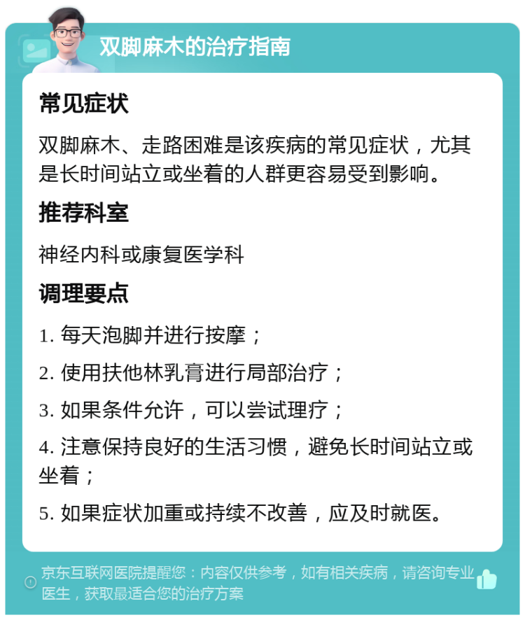 双脚麻木的治疗指南 常见症状 双脚麻木、走路困难是该疾病的常见症状，尤其是长时间站立或坐着的人群更容易受到影响。 推荐科室 神经内科或康复医学科 调理要点 1. 每天泡脚并进行按摩； 2. 使用扶他林乳膏进行局部治疗； 3. 如果条件允许，可以尝试理疗； 4. 注意保持良好的生活习惯，避免长时间站立或坐着； 5. 如果症状加重或持续不改善，应及时就医。