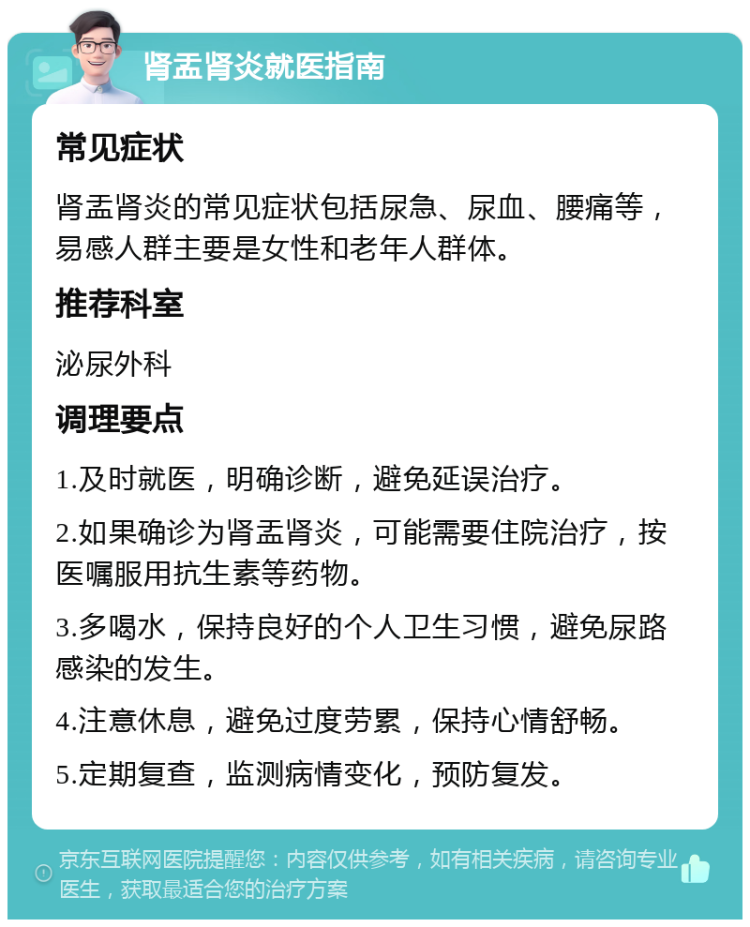 肾盂肾炎就医指南 常见症状 肾盂肾炎的常见症状包括尿急、尿血、腰痛等，易感人群主要是女性和老年人群体。 推荐科室 泌尿外科 调理要点 1.及时就医，明确诊断，避免延误治疗。 2.如果确诊为肾盂肾炎，可能需要住院治疗，按医嘱服用抗生素等药物。 3.多喝水，保持良好的个人卫生习惯，避免尿路感染的发生。 4.注意休息，避免过度劳累，保持心情舒畅。 5.定期复查，监测病情变化，预防复发。