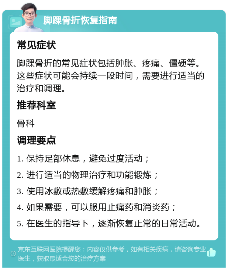 脚踝骨折恢复指南 常见症状 脚踝骨折的常见症状包括肿胀、疼痛、僵硬等。这些症状可能会持续一段时间，需要进行适当的治疗和调理。 推荐科室 骨科 调理要点 1. 保持足部休息，避免过度活动； 2. 进行适当的物理治疗和功能锻炼； 3. 使用冰敷或热敷缓解疼痛和肿胀； 4. 如果需要，可以服用止痛药和消炎药； 5. 在医生的指导下，逐渐恢复正常的日常活动。