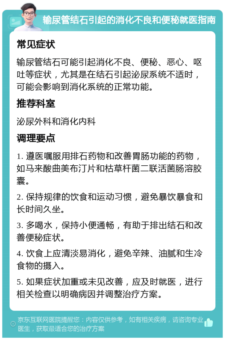 输尿管结石引起的消化不良和便秘就医指南 常见症状 输尿管结石可能引起消化不良、便秘、恶心、呕吐等症状，尤其是在结石引起泌尿系统不适时，可能会影响到消化系统的正常功能。 推荐科室 泌尿外科和消化内科 调理要点 1. 遵医嘱服用排石药物和改善胃肠功能的药物，如马来酸曲美布汀片和枯草杆菌二联活菌肠溶胶囊。 2. 保持规律的饮食和运动习惯，避免暴饮暴食和长时间久坐。 3. 多喝水，保持小便通畅，有助于排出结石和改善便秘症状。 4. 饮食上应清淡易消化，避免辛辣、油腻和生冷食物的摄入。 5. 如果症状加重或未见改善，应及时就医，进行相关检查以明确病因并调整治疗方案。