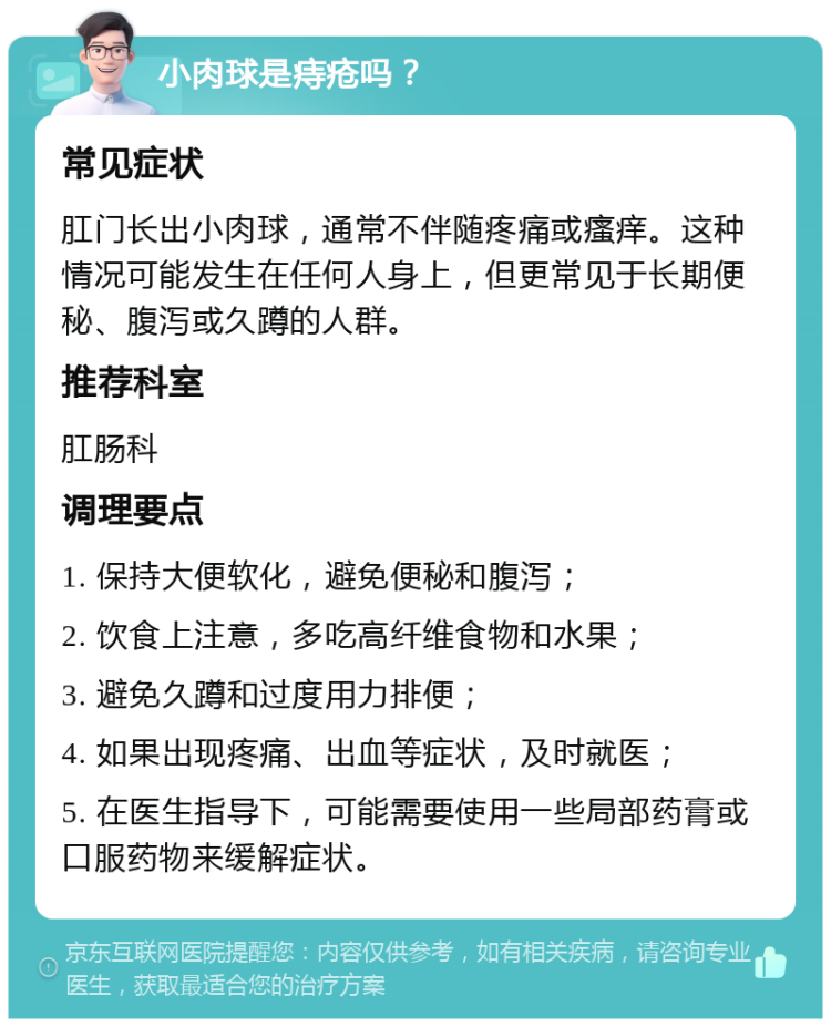 小肉球是痔疮吗？ 常见症状 肛门长出小肉球，通常不伴随疼痛或瘙痒。这种情况可能发生在任何人身上，但更常见于长期便秘、腹泻或久蹲的人群。 推荐科室 肛肠科 调理要点 1. 保持大便软化，避免便秘和腹泻； 2. 饮食上注意，多吃高纤维食物和水果； 3. 避免久蹲和过度用力排便； 4. 如果出现疼痛、出血等症状，及时就医； 5. 在医生指导下，可能需要使用一些局部药膏或口服药物来缓解症状。