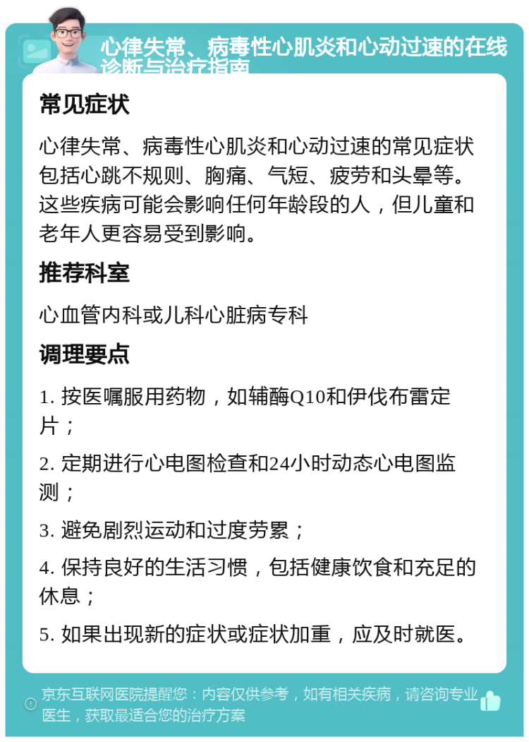 心律失常、病毒性心肌炎和心动过速的在线诊断与治疗指南 常见症状 心律失常、病毒性心肌炎和心动过速的常见症状包括心跳不规则、胸痛、气短、疲劳和头晕等。这些疾病可能会影响任何年龄段的人，但儿童和老年人更容易受到影响。 推荐科室 心血管内科或儿科心脏病专科 调理要点 1. 按医嘱服用药物，如辅酶Q10和伊伐布雷定片； 2. 定期进行心电图检查和24小时动态心电图监测； 3. 避免剧烈运动和过度劳累； 4. 保持良好的生活习惯，包括健康饮食和充足的休息； 5. 如果出现新的症状或症状加重，应及时就医。