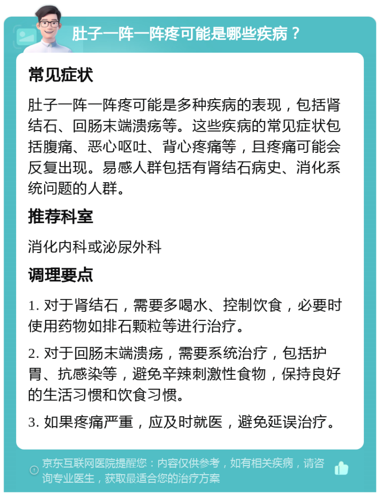 肚子一阵一阵疼可能是哪些疾病？ 常见症状 肚子一阵一阵疼可能是多种疾病的表现，包括肾结石、回肠末端溃疡等。这些疾病的常见症状包括腹痛、恶心呕吐、背心疼痛等，且疼痛可能会反复出现。易感人群包括有肾结石病史、消化系统问题的人群。 推荐科室 消化内科或泌尿外科 调理要点 1. 对于肾结石，需要多喝水、控制饮食，必要时使用药物如排石颗粒等进行治疗。 2. 对于回肠末端溃疡，需要系统治疗，包括护胃、抗感染等，避免辛辣刺激性食物，保持良好的生活习惯和饮食习惯。 3. 如果疼痛严重，应及时就医，避免延误治疗。