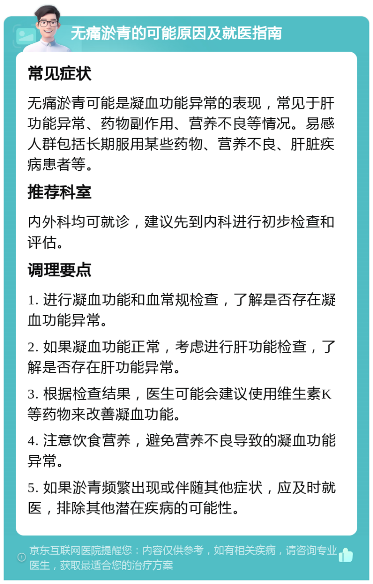 无痛淤青的可能原因及就医指南 常见症状 无痛淤青可能是凝血功能异常的表现，常见于肝功能异常、药物副作用、营养不良等情况。易感人群包括长期服用某些药物、营养不良、肝脏疾病患者等。 推荐科室 内外科均可就诊，建议先到内科进行初步检查和评估。 调理要点 1. 进行凝血功能和血常规检查，了解是否存在凝血功能异常。 2. 如果凝血功能正常，考虑进行肝功能检查，了解是否存在肝功能异常。 3. 根据检查结果，医生可能会建议使用维生素K等药物来改善凝血功能。 4. 注意饮食营养，避免营养不良导致的凝血功能异常。 5. 如果淤青频繁出现或伴随其他症状，应及时就医，排除其他潜在疾病的可能性。