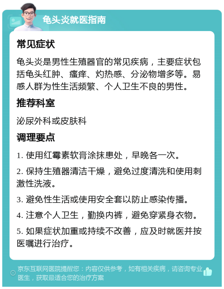 龟头炎就医指南 常见症状 龟头炎是男性生殖器官的常见疾病，主要症状包括龟头红肿、瘙痒、灼热感、分泌物增多等。易感人群为性生活频繁、个人卫生不良的男性。 推荐科室 泌尿外科或皮肤科 调理要点 1. 使用红霉素软膏涂抹患处，早晚各一次。 2. 保持生殖器清洁干燥，避免过度清洗和使用刺激性洗液。 3. 避免性生活或使用安全套以防止感染传播。 4. 注意个人卫生，勤换内裤，避免穿紧身衣物。 5. 如果症状加重或持续不改善，应及时就医并按医嘱进行治疗。