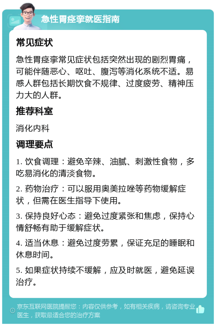 急性胃痉挛就医指南 常见症状 急性胃痉挛常见症状包括突然出现的剧烈胃痛，可能伴随恶心、呕吐、腹泻等消化系统不适。易感人群包括长期饮食不规律、过度疲劳、精神压力大的人群。 推荐科室 消化内科 调理要点 1. 饮食调理：避免辛辣、油腻、刺激性食物，多吃易消化的清淡食物。 2. 药物治疗：可以服用奥美拉唑等药物缓解症状，但需在医生指导下使用。 3. 保持良好心态：避免过度紧张和焦虑，保持心情舒畅有助于缓解症状。 4. 适当休息：避免过度劳累，保证充足的睡眠和休息时间。 5. 如果症状持续不缓解，应及时就医，避免延误治疗。