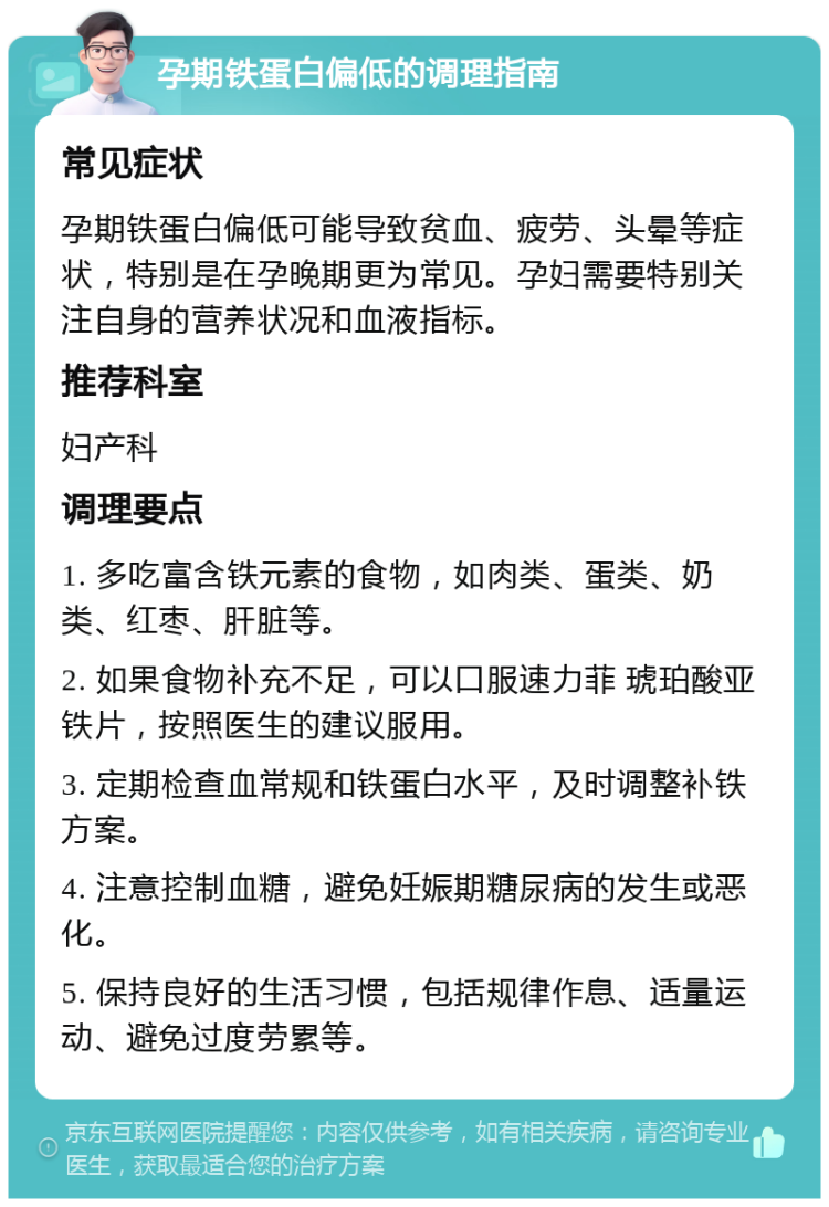 孕期铁蛋白偏低的调理指南 常见症状 孕期铁蛋白偏低可能导致贫血、疲劳、头晕等症状，特别是在孕晚期更为常见。孕妇需要特别关注自身的营养状况和血液指标。 推荐科室 妇产科 调理要点 1. 多吃富含铁元素的食物，如肉类、蛋类、奶类、红枣、肝脏等。 2. 如果食物补充不足，可以口服速力菲 琥珀酸亚铁片，按照医生的建议服用。 3. 定期检查血常规和铁蛋白水平，及时调整补铁方案。 4. 注意控制血糖，避免妊娠期糖尿病的发生或恶化。 5. 保持良好的生活习惯，包括规律作息、适量运动、避免过度劳累等。