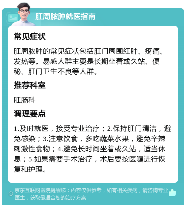 肛周脓肿就医指南 常见症状 肛周脓肿的常见症状包括肛门周围红肿、疼痛、发热等。易感人群主要是长期坐着或久站、便秘、肛门卫生不良等人群。 推荐科室 肛肠科 调理要点 1.及时就医，接受专业治疗；2.保持肛门清洁，避免感染；3.注意饮食，多吃蔬菜水果，避免辛辣刺激性食物；4.避免长时间坐着或久站，适当休息；5.如果需要手术治疗，术后要按医嘱进行恢复和护理。