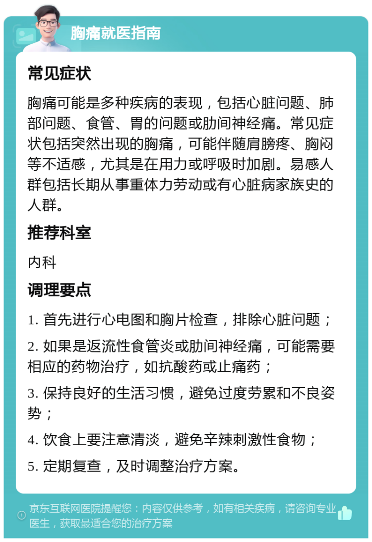 胸痛就医指南 常见症状 胸痛可能是多种疾病的表现，包括心脏问题、肺部问题、食管、胃的问题或肋间神经痛。常见症状包括突然出现的胸痛，可能伴随肩膀疼、胸闷等不适感，尤其是在用力或呼吸时加剧。易感人群包括长期从事重体力劳动或有心脏病家族史的人群。 推荐科室 内科 调理要点 1. 首先进行心电图和胸片检查，排除心脏问题； 2. 如果是返流性食管炎或肋间神经痛，可能需要相应的药物治疗，如抗酸药或止痛药； 3. 保持良好的生活习惯，避免过度劳累和不良姿势； 4. 饮食上要注意清淡，避免辛辣刺激性食物； 5. 定期复查，及时调整治疗方案。