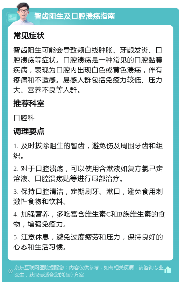 智齿阻生及口腔溃疡指南 常见症状 智齿阻生可能会导致颊白线肿胀、牙龈发炎、口腔溃疡等症状。口腔溃疡是一种常见的口腔黏膜疾病，表现为口腔内出现白色或黄色溃疡，伴有疼痛和不适感。易感人群包括免疫力较低、压力大、营养不良等人群。 推荐科室 口腔科 调理要点 1. 及时拔除阻生的智齿，避免伤及周围牙齿和组织。 2. 对于口腔溃疡，可以使用含漱液如复方氯己定溶液、口腔溃疡贴等进行局部治疗。 3. 保持口腔清洁，定期刷牙、漱口，避免食用刺激性食物和饮料。 4. 加强营养，多吃富含维生素C和B族维生素的食物，增强免疫力。 5. 注意休息，避免过度疲劳和压力，保持良好的心态和生活习惯。