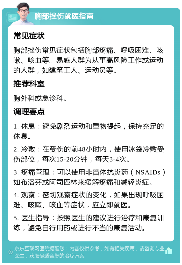 胸部挫伤就医指南 常见症状 胸部挫伤常见症状包括胸部疼痛、呼吸困难、咳嗽、咳血等。易感人群为从事高风险工作或运动的人群，如建筑工人、运动员等。 推荐科室 胸外科或急诊科。 调理要点 1. 休息：避免剧烈运动和重物提起，保持充足的休息。 2. 冷敷：在受伤的前48小时内，使用冰袋冷敷受伤部位，每次15-20分钟，每天3-4次。 3. 疼痛管理：可以使用非甾体抗炎药（NSAIDs）如布洛芬或阿司匹林来缓解疼痛和减轻炎症。 4. 观察：密切观察症状的变化，如果出现呼吸困难、咳嗽、咳血等症状，应立即就医。 5. 医生指导：按照医生的建议进行治疗和康复训练，避免自行用药或进行不当的康复活动。