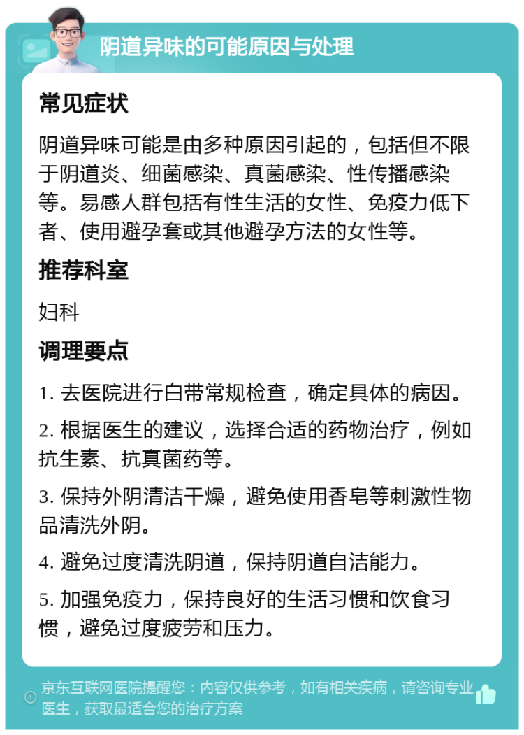 阴道异味的可能原因与处理 常见症状 阴道异味可能是由多种原因引起的，包括但不限于阴道炎、细菌感染、真菌感染、性传播感染等。易感人群包括有性生活的女性、免疫力低下者、使用避孕套或其他避孕方法的女性等。 推荐科室 妇科 调理要点 1. 去医院进行白带常规检查，确定具体的病因。 2. 根据医生的建议，选择合适的药物治疗，例如抗生素、抗真菌药等。 3. 保持外阴清洁干燥，避免使用香皂等刺激性物品清洗外阴。 4. 避免过度清洗阴道，保持阴道自洁能力。 5. 加强免疫力，保持良好的生活习惯和饮食习惯，避免过度疲劳和压力。