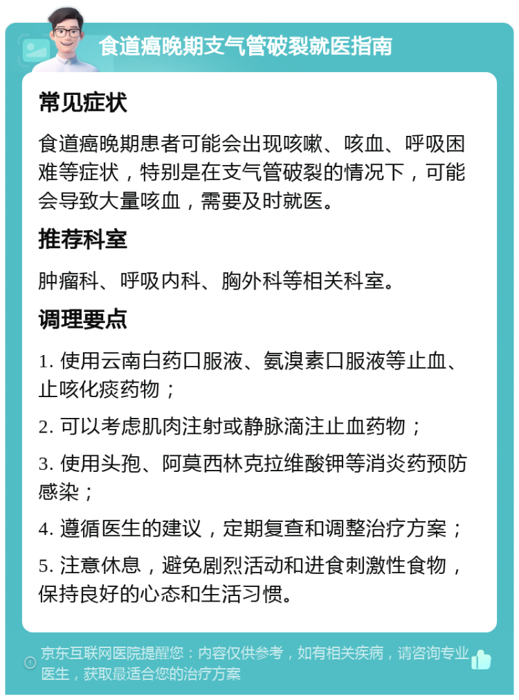 食道癌晚期支气管破裂就医指南 常见症状 食道癌晚期患者可能会出现咳嗽、咳血、呼吸困难等症状，特别是在支气管破裂的情况下，可能会导致大量咳血，需要及时就医。 推荐科室 肿瘤科、呼吸内科、胸外科等相关科室。 调理要点 1. 使用云南白药口服液、氨溴素口服液等止血、止咳化痰药物； 2. 可以考虑肌肉注射或静脉滴注止血药物； 3. 使用头孢、阿莫西林克拉维酸钾等消炎药预防感染； 4. 遵循医生的建议，定期复查和调整治疗方案； 5. 注意休息，避免剧烈活动和进食刺激性食物，保持良好的心态和生活习惯。