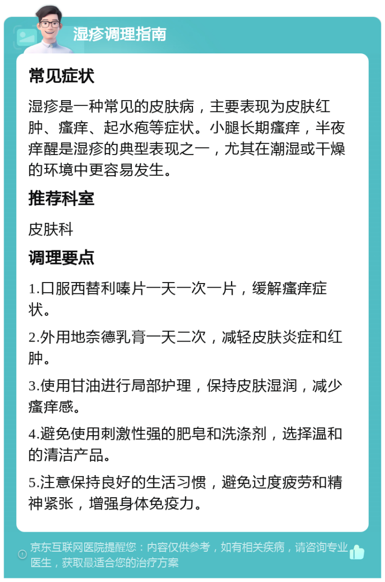 湿疹调理指南 常见症状 湿疹是一种常见的皮肤病，主要表现为皮肤红肿、瘙痒、起水疱等症状。小腿长期瘙痒，半夜痒醒是湿疹的典型表现之一，尤其在潮湿或干燥的环境中更容易发生。 推荐科室 皮肤科 调理要点 1.口服西替利嗪片一天一次一片，缓解瘙痒症状。 2.外用地奈德乳膏一天二次，减轻皮肤炎症和红肿。 3.使用甘油进行局部护理，保持皮肤湿润，减少瘙痒感。 4.避免使用刺激性强的肥皂和洗涤剂，选择温和的清洁产品。 5.注意保持良好的生活习惯，避免过度疲劳和精神紧张，增强身体免疫力。