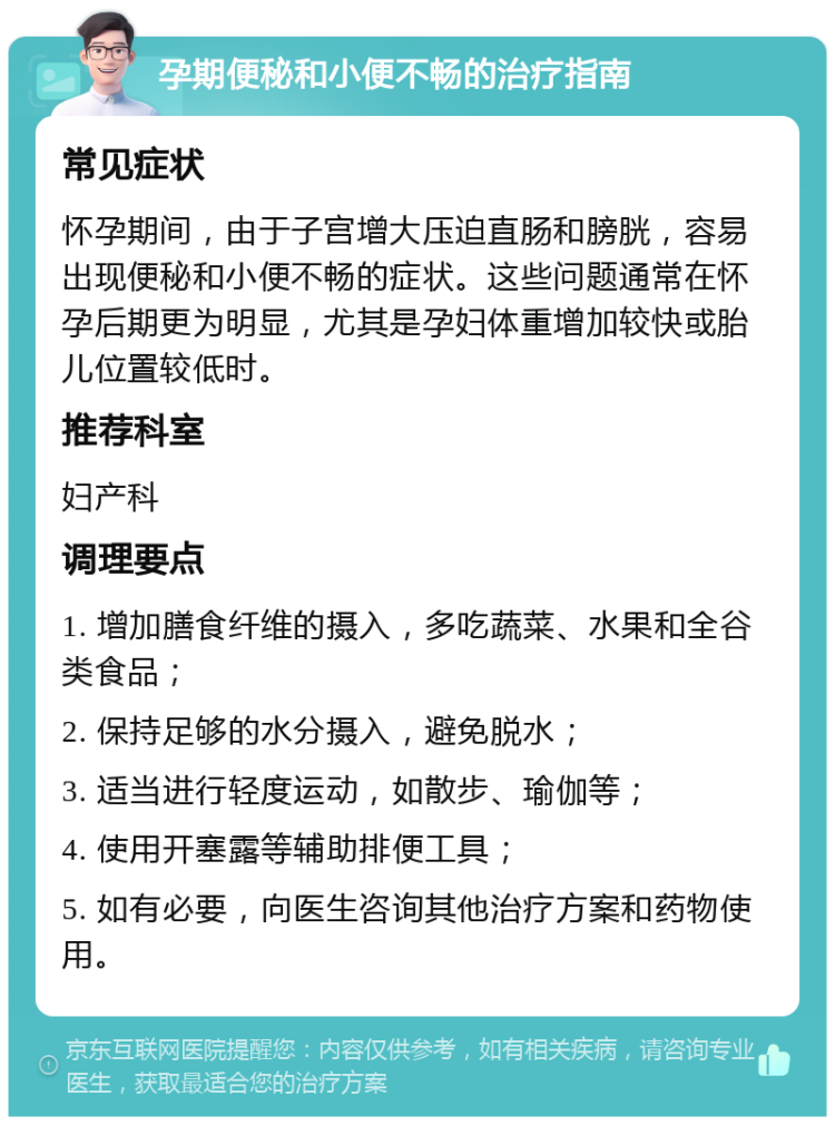 孕期便秘和小便不畅的治疗指南 常见症状 怀孕期间，由于子宫增大压迫直肠和膀胱，容易出现便秘和小便不畅的症状。这些问题通常在怀孕后期更为明显，尤其是孕妇体重增加较快或胎儿位置较低时。 推荐科室 妇产科 调理要点 1. 增加膳食纤维的摄入，多吃蔬菜、水果和全谷类食品； 2. 保持足够的水分摄入，避免脱水； 3. 适当进行轻度运动，如散步、瑜伽等； 4. 使用开塞露等辅助排便工具； 5. 如有必要，向医生咨询其他治疗方案和药物使用。